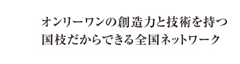 オンリーワンの創造力と技術を持つ国枝だからできる全国ネットワーク